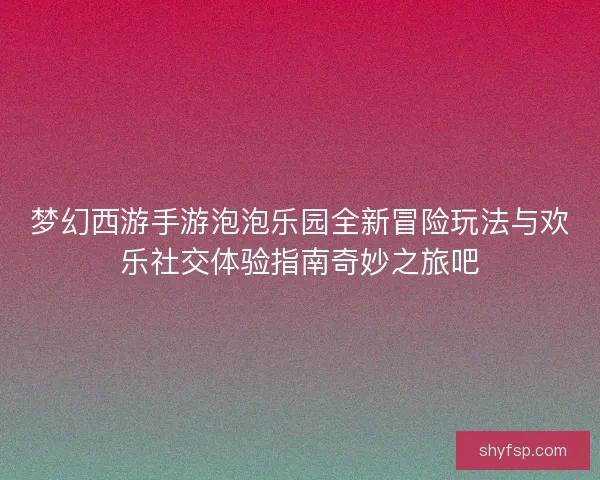 梦幻西游手游泡泡乐园全新冒险玩法与欢乐社交体验指南奇妙之旅吧