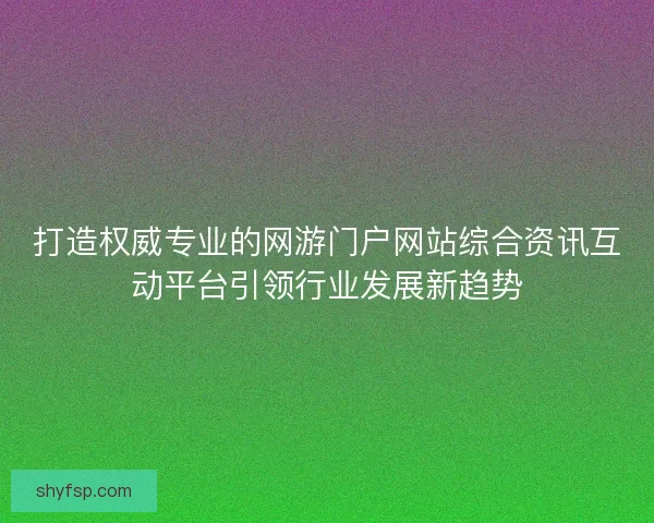 打造权威专业的网游门户网站综合资讯互动平台引领行业发展新趋势