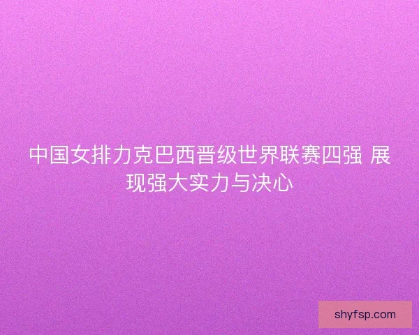 中国女排力克巴西晋级世界联赛四强 展现强大实力与决心