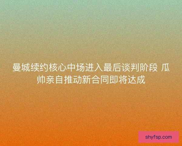 曼城续约核心中场进入最后谈判阶段 瓜帅亲自推动新合同即将达成